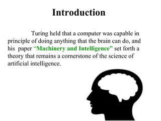Introduction
Turing held that a computer was capable in
principle of doing anything that the brain can do, and
his paper “Machinery and Intelligence” set forth a
theory that remains a cornerstone of the science of
artificial intelligence.
 