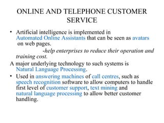ONLINE AND TELEPHONE CUSTOMER
SERVICE
• Artificial intelligence is implemented in
Automated Online Assistants that can be seen as avatars
on web pages.
-help enterprises to reduce their operation and
training cost.
A major underlying technology to such systems is
Natural Language Processing.
• Used in answering machines of call centres, such as
speech recognition software to allow computers to handle
first level of customer support, text mining and
natural language processing to allow better customer
handling.
 