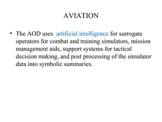 AVIATION
• The AOD uses artificial intelligence for surrogate
operators for combat and training simulators, mission
management aids, support systems for tactical
decision making, and post processing of the simulator
data into symbolic summaries.
 