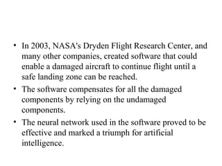 • In 2003, NASA's Dryden Flight Research Center, and
many other companies, created software that could
enable a damaged aircraft to continue flight until a
safe landing zone can be reached.
• The software compensates for all the damaged
components by relying on the undamaged
components.
• The neural network used in the software proved to be
effective and marked a triumph for artificial
intelligence.
 