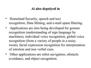 Ai also depolyed inAi also depolyed in
•  Homeland Security, speech and text 
recognition, Data Mining, and e-mail spam filtering.
•  Applications are also being developed for gesture 
recognition (understanding of sign language by 
machines), individual voice recognition, global voice 
recognition (from a variety of people in a noisy 
room), facial expression recognition for interpretation 
of emotion and non verbal cues.
•  Other applications are robot navigation, obstacle 
avoidance, and object recognition.
 