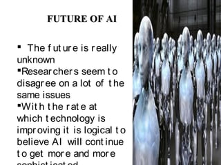 FUTURE OF AIFUTURE OF AI
 The f ut ure is really
unknown
Researchers seem t o
disagree on a lot of t he
same issues
Wit h t he rat e at
which t echnology is
improving it is logical t o
believe AI will cont inue
t o get more and more
 