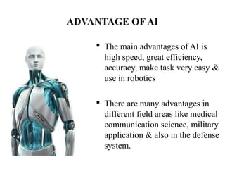 ADVANTAGE OF AI
 The main advantages of AI is 
high speed, great efficiency, 
accuracy, make task very easy & 
use in robotics
 There are many advantages in 
different field areas like medical 
communication science, military 
application & also in the defense 
system.
 