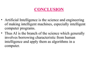 CONCLUSION
• Artificial Intelligence is the science and engineering 
of making intelligent machines, especially intelligent 
computer programs.
• Thus AI is the branch of the science which generally 
involves borrowing characteristic from human 
intelligence and apply them as algorithms in a 
computer.
 