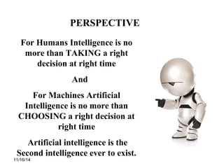 11/16/14
PERSPECTIVE
For Humans Intelligence is no
more than TAKING a right
decision at right time
And
For Machines Artificial
Intelligence is no more than
CHOOSING a right decision at
right time
Artificial intelligence is the
Second intelligence ever to exist.
 