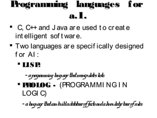 Programming languages forProgramming languages for
a.I.a.I.
 C, C++ and J ava are used t o creat e
int elligent sof t ware.
 Two languages are specif ically designed
f or AI :
 LISPLISP:
-aprogramminglanguagethatmanipulateslists.
 PROLOGPROLOG - (PROGRAMMI NG I N
LOGI C)
-alanguagethatcanbuildadatabaseoffactsandaknowledgebaseofrules.
 