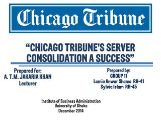 “CHICAGO TRIBUNE’S SERVER CONSOLIDATION A SUCCESS” 
Prepared by: GROUP 11 Lamia Anwar Shama RH-41 Sylvia Islam RH-45 
Prepared for: A. T.M. JAKARIA KHAN Lecturer 
Institute of Business Administration University of Dhaka December 2014  