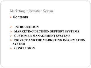 Marketing Information System
 Contents
 INTRODUCTION
 MARKETING DECISION SUPPORT SYSTEMS
 CUSTOMER MANAGEMENT SYSTEMS
 PRIVACY AND THE MARKETING INFORMATION
SYSTEM
 CONCLUSION
 