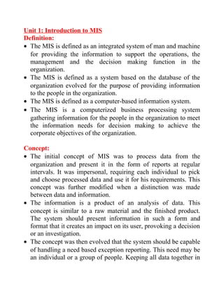 Unit 1: Introduction to MIS
Definition:
• The MIS is defined as an integrated system of man and machine
for providing the information to support the operations, the
management and the decision making function in the
organization.
• The MIS is defined as a system based on the database of the
organization evolved for the purpose of providing information
to the people in the organization.
• The MIS is defined as a computer-based information system.
• The MIS is a computerized business processing system
gathering information for the people in the organization to meet
the information needs for decision making to achieve the
corporate objectives of the organization.
Concept:
• The initial concept of MIS was to process data from the
organization and present it in the form of reports at regular
intervals. It was impersonal, requiring each individual to pick
and choose processed data and use it for his requirements. This
concept was further modified when a distinction was made
between data and information.
• The information is a product of an analysis of data. This
concept is similar to a raw material and the finished product.
The system should present information in such a form and
format that it creates an impact on its user, provoking a decision
or an investigation.
• The concept was then evolved that the system should be capable
of handling a need based exception reporting. This need may be
an individual or a group of people. Keeping all data together in
 