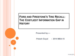 FORD AND FIRESTONE'S TIRE RECALL:
THE COSTLIEST INFORMATION GAP IN
HISTORY
Presented by----
•Palash Goyal - 2014 MBA-15
1
14-04-2015
 