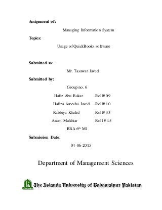Assignment of:
Managing Information System
Topics:
Usage of QuickBooks software
Submitted to:
Mr. Tasawar Javed
Submitted by:
Group no. 6
Hafiz Abu Bakar Roll# 09
Hafiza Areesha Javed Roll# 10
Rabbiya Khalid Roll# 33
Anam Mukhtar Roll # 45
BBA 6th M1
Submission Date:
04-06-2015
Department of Management Sciences
 