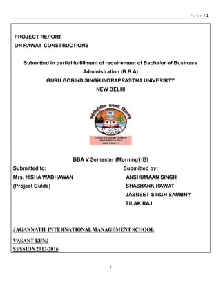 P a g e | 1
1
PROJECT REPORT
ON RAWAT CONSTRUCTIONS
Submitted in partial fulfillment of requirement of Bachelor of Business
Administration (B.B.A)
GURU GOBIND SINGH INDRAPRASTHA UNIVERSITY
NEW DELHI
BBA V Semester (Morning) (B)
Submitted to: Submitted by:
Mrs. NISHA WADHAWAN ANSHUMAAN SINGH
(Project Guide) SHASHANK RAWAT
JASNEET SINGH SAMBHY
TILAK RAJ
JAGANNATH INTERNATIONALMANAGEMENT SCHOOL
VASANT KUNJ
SESSION 2013-2016
 