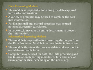 Data Processing Module
 This module is responsible for storing the data captured
into usable information.
 A variety of processes may be used to combine the data
into information.
 For E.g. in small org. manual processes may be used
notebooks, register, calculators.
 In large org,it may take an entire department to process
the information.
Information Reporting Module
 This module is responsible for converting the output from
the Data Processing Module into meaningful information.
 This module thus take the processed data and lays it out in
a readable or usable form.
 Computer may be used for both, the Data processing and
the Information Reporting modules, or for either one of
them, or for neither, depending on the size of org.
 