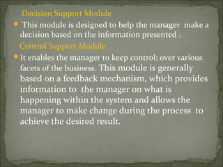 Decision Support Module
 This module is designed to help the manager make a
decision based on the information presented .
Control Support Module
It enables the manager to keep control; over various
facets of the business. This module is generally
based on a feedback mechanism, which provides
information to the manager on what is
happening within the system and allows the
manager to make change during the process to
achieve the desired result.
 