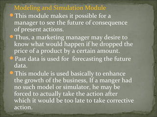 Modeling and Simulation Module
This module makes it possible for a
manager to see the future of consequence
of present actions.
Thus, a marketing manager may desire to
know what would happen if he dropped the
price of a product by a certain amount.
Past data is used for forecasting the future
data.
This module is used basically to enhance
the growth of the business, If a manger had
no such model or simulator, he may be
forced to actually take the action after
which it would be too late to take corrective
action.
 