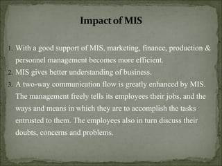 1. With a good support of MIS, marketing, finance, production &
personnel management becomes more efficient.
2. MIS gives better understanding of business.
3. A two-way communication flow is greatly enhanced by MIS.
The management freely tells its employees their jobs, and the
ways and means in which they are to accomplish the tasks
entrusted to them. The employees also in turn discuss their
doubts, concerns and problems.
 
