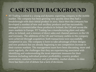 XY Trading Limited is a young and dynamic exporting company in the mobile
market. The company has been growing very quickly since they had a
breakthrough with their initial product in 2002. Since then the company has
developed a number of new and ancillary products and has successfully
managed to commercialise these products in Ireland, the UK and across the
main markets in Europe. XY Trading has a manufacturing plant and sales
office in Ireland, and a mixture of direct sales and channel partners in the UK
and Germany. The additions of the UK and Germany outlets to the company
were achieved through acquisition; both transactions were successfully
completed in 2011. The company is keen to take advantage of their designs
and new products but are already beginning to see competition increase in
their current markets. The management team have been discussing, more and
more regularly, the challenges that they are experiencing associated with
identifying and understanding the most important measures for their
business including individual product profitability, country product
penetration, customer turnover and profitability, market shares… to-date
there has been a lot of debate but a lack of decisions.
 