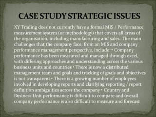 XY Trading does not currently have a formal MIS / Performance
measurement system (or methodology) that covers all areas of
the organisation, including manufacturing and sales. The main
challenges that the company face, from an MIS and company
performance management perspective, include: • Company
performance has been measured and managed through excel,
with differing approaches and understanding across the various
business units and countries • There is now a distributed
management team and goals and tracking of goals and objectives
is not transparent • There is a growing number of employees
involved in developing reports and clarifying reporting / report
definition ambiguities across the company • Country and
Business Unit performance is difficult to compare and overall
company performance is also difficult to measure and forecast
 