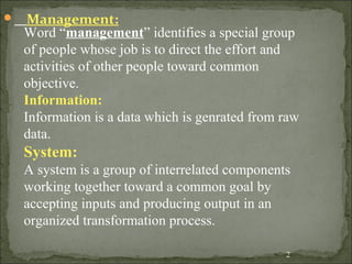  Management:
2
Word “management” identifies a special group
of people whose job is to direct the effort and
activities of other people toward common
objective.
Information:
Information is a data which is genrated from raw
data.
System:
A system is a group of interrelated components
working together toward a common goal by
accepting inputs and producing output in an
organized transformation process.
 