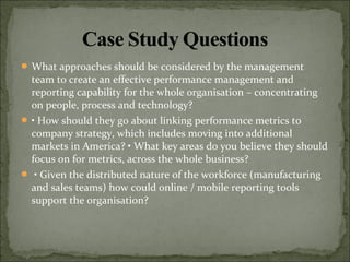  What approaches should be considered by the management
team to create an effective performance management and
reporting capability for the whole organisation – concentrating
on people, process and technology?
 • How should they go about linking performance metrics to
company strategy, which includes moving into additional
markets in America? • What key areas do you believe they should
focus on for metrics, across the whole business?
 • Given the distributed nature of the workforce (manufacturing
and sales teams) how could online / mobile reporting tools
support the organisation?
 