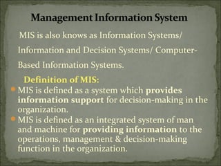 MIS is also knows as Information Systems/
Information and Decision Systems/ Computer-
Based Information Systems.
Definition of MIS:
MIS is defined as a system which provides
information support for decision-making in the
organization.
MIS is defined as an integrated system of man
and machine for providing information to the
operations, management & decision-making
function in the organization.
 