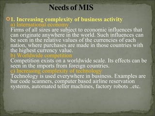 1. Increasing complexity of business activity
a) International economy
Firms of all sizes are subject to economic influences that
can originate anywhere in the world. Such influences can
be seen in the relative values of the currencies of each
nation, where purchases are made in those countries with
the highest currency value.
b) Worldwide competition
Competition exists on a worldwide scale. Its effects can be
seen in the imports from foreign countries.
c) Increasing complexity of technology
Technology is used everywhere in business. Examples are
bar code scanners, computer based airline reservation
systems, automated teller machines, factory robots ..etc.
 