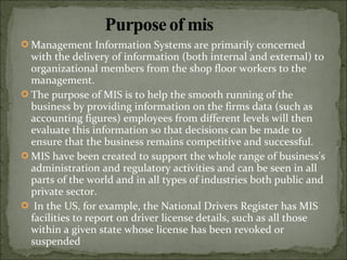  Management Information Systems are primarily concerned
with the delivery of information (both internal and external) to
organizational members from the shop floor workers to the
management.
 The purpose of MIS is to help the smooth running of the
business by providing information on the firms data (such as
accounting figures) employees from different levels will then
evaluate this information so that decisions can be made to
ensure that the business remains competitive and successful.
 MIS have been created to support the whole range of business's
administration and regulatory activities and can be seen in all
parts of the world and in all types of industries both public and
private sector.
 In the US, for example, the National Drivers Register has MIS
facilities to report on driver license details, such as all those
within a given state whose license has been revoked or
suspended
 