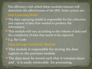 The efficiency with which these modules interact will
determine the effectiveness of the MIS. Some system are:
Data Capturing Model
The data capturing model is responsible for the collection
and capture of data that needed to produce the
information.
This module will vary according to the volume of data and
the complexity of data that needs to be captured.
E.g. Bar Code
Data Storage (retrieval) Module
This module is responsible for storing the data
capture in the previous module.
The data must be stored such that it remains intact
and it is easily retrievable for processing.
 