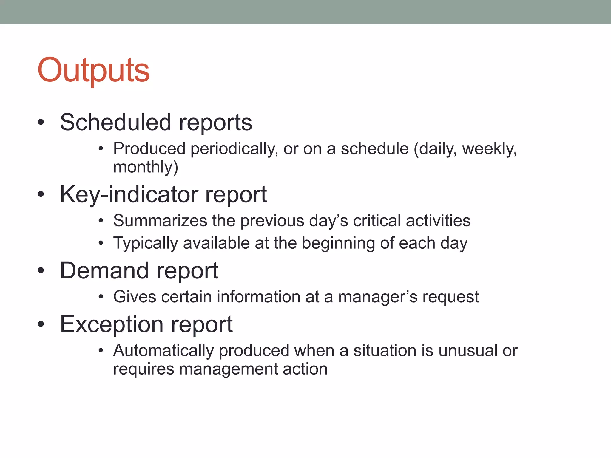 Outputs
• Scheduled reports
• Produced periodically, or on a schedule (daily, weekly,
monthly)
• Key-indicator report
• Summarizes the previous day’s critical activities
• Typically available at the beginning of each day
• Demand report
• Gives certain information at a manager’s request
• Exception report
• Automatically produced when a situation is unusual or
requires management action
 