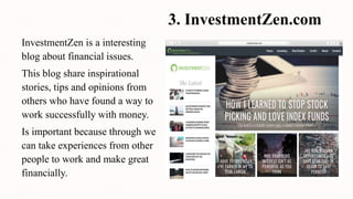 3. InvestmentZen.com
InvestmentZen is a interesting
blog about financial issues.
This blog share inspirational
stories, tips and opinions from
others who have found a way to
work successfully with money.
Is important because through we
can take experiences from other
people to work and make great
financially.
 
