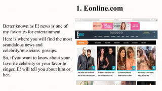 1. Eonline.com
Better known as E! news is one of
my favorites for entertainment.
Here is where you will find the most
scandalous news and
celebrity/musicians gossips.
So, if you want to know about your
favorite celebrity or your favorite
singer, E! will tell you about him or
her.
 