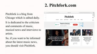 2. Pitchfork.com
Pitchfork is a blog from
Chicago which is edited daily.
It is dedicated to the criticism
and comments of music,
musical news and interviews to
artists.
So, if you want to be informed
about the latest music news,
you should visit Pitchfork.
 
