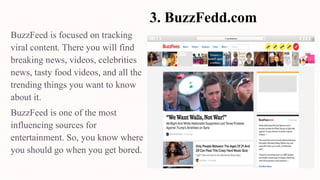 3. BuzzFedd.com
BuzzFeed is focused on tracking
viral content. There you will find
breaking news, videos, celebrities
news, tasty food videos, and all the
trending things you want to know
about it.
BuzzFeed is one of the most
influencing sources for
entertainment. So, you know where
you should go when you get bored.
 