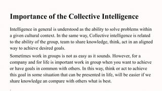 Importance of the Collective Intelligence
Intelligence in general is understood as the ability to solve problems within
a given cultural context. In the same way, Collective intelligence is related
to the ability of the group, team to share knowledge, think, act in an aligned
way to achieve desired goals.
Sometimes work in groups is not as easy as it sounds. However, for a
company and for life is important work in group when you want to achieve
or have goals in common with others. In this way, think or act to achieve
this goal in some situation that can be presented in life, will be easier if we
share knowledge an compare with others what is best.
.
 