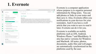 1. Evernote
Evernote is a computer application
whose purpose is to organize personal
information by filing notes. You can
add photos or links in your notes and
then save it. Also, Evernote offers you
notifications in your devices for your
reminders. And if you have a web
article that you want to save to read it
later, Evernote can do it for you.
Evernote is available on mobile
platforms such as iOS, Android,
Windows Phone 7 and BlackBerry. It
also has native versions for Windows
and Macbook. All notes, photos,
documents, audio files and web pages
are automatically synchronized on the
platforms used by the user.
 