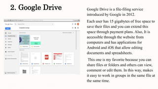 2. Google Drive Google Drive is a file-filing service
introduced by Google in 2012.
Each user has 15 gigabytes of free space to
save their files and you can extend this
space through payment plans. Also, It is
accessible through the website from
computers and has applications for
Android and iOS that allow editing
documents and spreadsheets.
This one is my favorite because you can
share files or folders and others can view,
comment or edit them. In this way, makes
it easy to work in groups in the same file at
the same time.
 