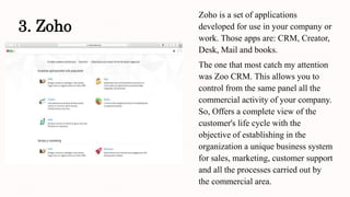 3. Zoho
Zoho is a set of applications
developed for use in your company or
work. Those apps are: CRM, Creator,
Desk, Mail and books.
The one that most catch my attention
was Zoo CRM. This allows you to
control from the same panel all the
commercial activity of your company.
So, Offers a complete view of the
customer's life cycle with the
objective of establishing in the
organization a unique business system
for sales, marketing, customer support
and all the processes carried out by
the commercial area.
 