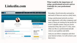 Linkedin.com
What would be the importance of
using a professional network such as
LinkedIn for your professional
career ?
Nowadays, Social networks surround us
and much of them are used on a daily basis.
Using a professional network you have
more opportunity with other companies and
many of them are looking for the profile for
a new LinkedIn contact, and you can be
contacted if they like your CV. Also, show
what you like as a professional and add
value to your qualities and skills.
And you can follow companies and show
your interest in them. As well as know your
latest news.
 