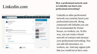 Linkedin.com
How a professional network such
as LinkedIn can boost your
professional networking?
Linkedin or other professional
network can certainly boost your
professional network. Being
connected with linkedin you can
be recommended by former
bosses, co-workers, etc. In this
way, you can create a broad
network of contacts and increase
your professional networking. You
can add old classmates, co-
workers, etc. And may appear jobs
that you would never have seen.
 