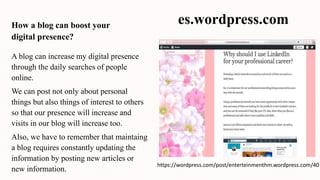 es.wordpress.comHow a blog can boost your
digital presence?
A blog can increase my digital presence
through the daily searches of people
online.
We can post not only about personal
things but also things of interest to others
so that our presence will increase and
visits in our blog will increase too.
Also, we have to remember that maintaing
a blog requires constantly updating the
information by posting new articles or
new information.
https://wordpress.com/post/enterteinmenthm.wordpress.com/40
 