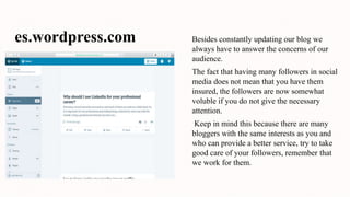 es.wordpress.com Besides constantly updating our blog we
always have to answer the concerns of our
audience.
The fact that having many followers in social
media does not mean that you have them
insured, the followers are now somewhat
voluble if you do not give the necessary
attention.
Keep in mind this because there are many
bloggers with the same interests as you and
who can provide a better service, try to take
good care of your followers, remember that
we work for them.
 