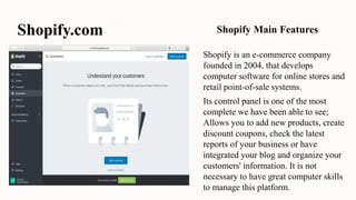 Shopify.com
Shopify is an e-commerce company
founded in 2004, that develops
computer software for online stores and
retail point-of-sale systems.
Its control panel is one of the most
complete we have been able to see;
Allows you to add new products, create
discount coupons, check the latest
reports of your business or have
integrated your blog and organize your
customers' information. It is not
necessary to have great computer skills
to manage this platform.
Shopify Main Features
 