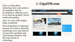 1. GigaOM.comHere is a blog about
technology news and analysis
of companies that are
developing or offering a new
or an innovate product, Social
media and gaming.
Also, It is one of the largest
blogs worldwide.
This information is important
because let us know about the
technology news and analysis
of innovative products and
what became obsolete with
this innovations in
technology.
 