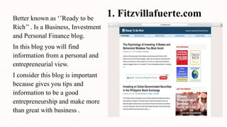 1. Fitzvillafuerte.comBetter known as ‘’Ready to be
Rich’’ . Is a Business, Investment
and Personal Finance blog.
In this blog you will find
information from a personal and
entrepreneurial view.
I consider this blog is important
because gives you tips and
information to be a good
entrepreneurship and make more
than great with business .
 