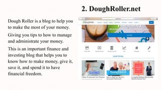 2. DoughRoller.net
Dough Roller is a blog to help you
to make the most of your money.
Giving you tips to how to manage
and administrate your money.
This is an important finance and
investing blog that helps you to
know how to make money, give it,
save it, and spend it to have
financial freedom.
 