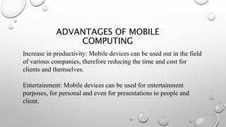 Increase in productivity: Mobile devices can be used out in the field
of various companies, therefore reducing the time and cost for
clients and themselves.
Entertainment: Mobile devices can be used for entertainment
purposes, for personal and even for presentations to people and
client.
ADVANTAGES OF MOBILE
COMPUTING
 