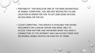 • PORTABILITY: THIS WOULD BE ONE OF THE MAIN ADVANTAGES
OF MOBILE COMPUTING, YOU ARE NOT RESTRICTED TO ONE
LOCATION IN ORDER FOR YOU TO GET JOBS DONE OR EVEN
ACCESS EMAIL ON THE GO.
• CLOUD COMPUTING: THIS SERVICE IS AVAILABLE FOR SAVING
DOCUMENTS ON A ONLINE SERVER AND BEING ABLE TO
ACCESS THEM ANYTIME AND ANYWHERE WHEN YOU HAVE A
CONNECTION TO THE INTERNET AND CAN ACCESS THESE FILES
ON SEVERAL MOBILE DEVICES OR EVEN PCS AT HOME.
 