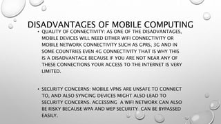 DISADVANTAGES OF MOBILE COMPUTING
• QUALITY OF CONNECTIVITY: AS ONE OF THE DISADVANTAGES,
MOBILE DEVICES WILL NEED EITHER WIFI CONNECTIVITY OR
MOBILE NETWORK CONNECTIVITY SUCH AS GPRS, 3G AND IN
SOME COUNTRIES EVEN 4G CONNECTIVITY THAT IS WHY THIS
IS A DISADVANTAGE BECAUSE IF YOU ARE NOT NEAR ANY OF
THESE CONNECTIONS YOUR ACCESS TO THE INTERNET IS VERY
LIMITED.
• SECURITY CONCERNS: MOBILE VPNS ARE UNSAFE TO CONNECT
TO, AND ALSO SYNCING DEVICES MIGHT ALSO LEAD TO
SECURITY CONCERNS. ACCESSING A WIFI NETWORK CAN ALSO
BE RISKY BECAUSE WPA AND WEP SECURITY CAN BE BYPASSED
EASILY.
 