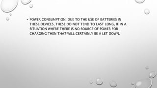 • POWER CONSUMPTION: DUE TO THE USE OF BATTERIES IN
THESE DEVICES, THESE DO NOT TEND TO LAST LONG, IF IN A
SITUATION WHERE THERE IS NO SOURCE OF POWER FOR
CHARGING THEN THAT WILL CERTAINLY BE A LET DOWN.
 
