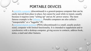 PORTABLE DEVICES
A portable computer (discontinued) is a general-purpose computer that can be
easily moved from place to place, but cannot be used while in transit, usually
because it requires some "setting-up" and an AC power source. The most
famous example is the Osborne 1. Portable computers are also called a
"transportable" or a "luggable" PC.
A personal digital assistant (PDA) (discontinued) is a small, usually pocket-
sized, computer with limited functionality. It is intended to supplement and to
synchronize with a desktop computer, giving access to contacts, address book,
notes, e-mail and other features.
 